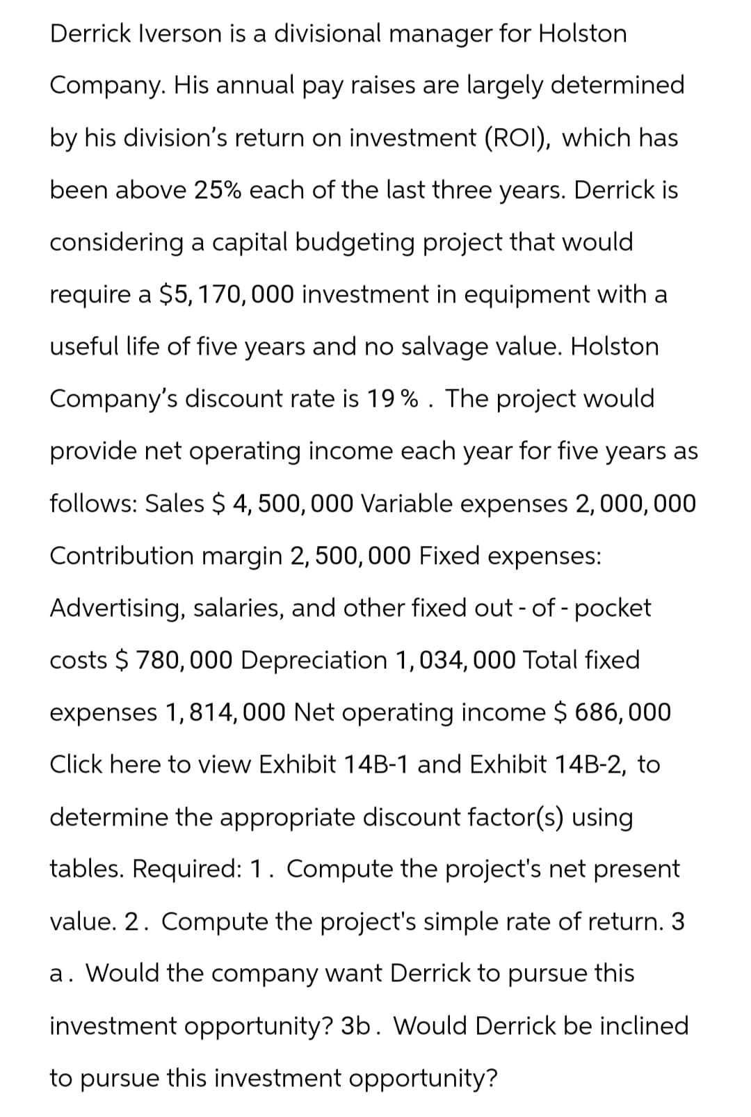 Derrick Iverson is a divisional manager for Holston
Company. His annual pay raises are largely determined
by his division's return on investment (ROI), which has
been above 25% each of the last three years. Derrick is
considering a capital budgeting project that would
require a $5,170,000 investment in equipment with a
useful life of five years and no salvage value. Holston
Company's discount rate is 19%. The project would
provide net operating income each year for five years as
follows: Sales $ 4,500,000 Variable expenses 2,000,000
Contribution margin 2, 500,000 Fixed expenses:
Advertising, salaries, and other fixed out-of-pocket
costs $780,000 Depreciation 1,034,000 Total fixed
expenses 1,814,000 Net operating income $ 686,000
Click here to view Exhibit 14B-1 and Exhibit 14B-2, to
determine the appropriate discount factor(s) using
tables. Required: 1. Compute the project's net present
value. 2. Compute the project's simple rate of return. 3
a. Would the company want Derrick to pursue this
investment opportunity? 3b. Would Derrick be inclined
to pursue this investment opportunity?