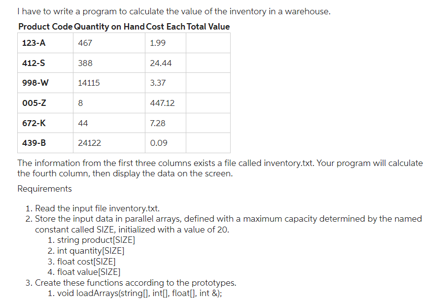 I have to write a program to calculate the value of the inventory in a warehouse.
Product Code Quantity on Hand Cost Each Total Value
123-A
467
1.99
412-S
998-W
005-Z
672-K
439-B
388
14115
8
44
24122
24.44
3.37
3. float cost[SIZE]
4. float value[SIZE]
447.12
7.28
0.09
The information from the first three columns exists a file called inventory.txt. Your program will calculate
the fourth column, then display the data on the screen.
Requirements
1. Read the input file inventory.txt.
2. Store the input data in parallel arrays, defined with a maximum capacity determined by the named
constant called SIZE, initialized with a value of 20.
1. string product[SIZE]
2. int quantity[SIZE]
3. Create these functions according to the prototypes.
1. void loadArrays(string[], int[], float[], int &);