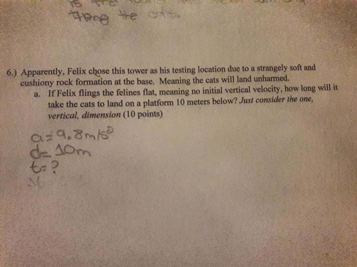 ఇంి
the
6.) Apparently, Felix chose this tower as his testing location due to a strangely soft and
cushiony rock formation at the base. Meaning the cats will land unharmed.
If Felix flings the felines flat, meaning no initial vertical velocity, how long will it
take the cats to land on a platform 10 meters below? Just consider the one,
vertical, dimension (10 points)
a=9.8m/
de10m
t-?
