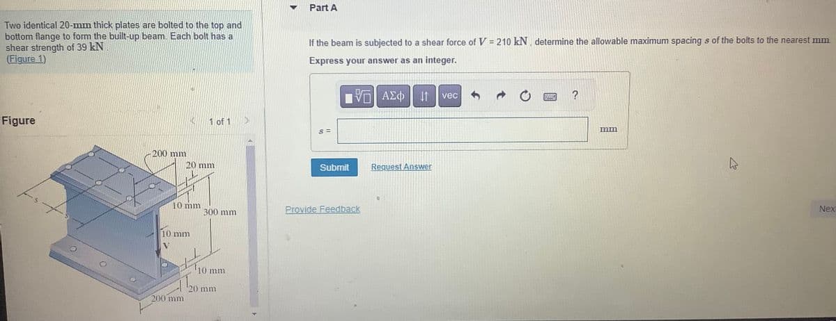 Two identical 20-mm thick plates are bolted to the top and
bottom flange to form the built-up beam. Each bolt has a
shear strength of 39 kN
(Figure 1)
Figure
fo
בוננו 200
MOU
10 mm
10 mm
20 mm
200 mm
1 of 1
11/201
300 mm
10 mm
20 mm
D
Part A
If the beam is subjected to a shear force of V = 210 kN, determine the allowable maximum spacing s of the bolts to the nearest mm.
Express your answer as an integer.
— ΑΣΦ
$=
Submit
Provide Feedback
11
Request Answer
vec
?
מות
K
Next