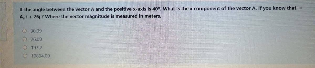 If the angle between the vector A and the positive x-axis is 40°. What is the x component of the vector A, if you know that =
A, i + 26j ? Where the vector magnitude is measured in meters.
O 30.99
O26.00
O 19.92
O 10894.00
