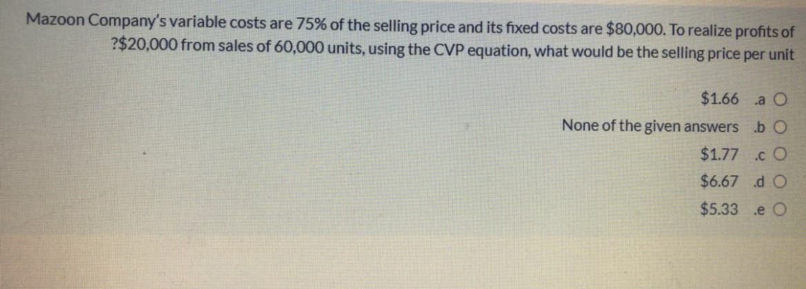 Mazoon Company's variable costs are 75% of the selling price and its fixed costs are $80,000. To realize profits of
?$20,000 from sales of 60,000 units, using the CVP equation, what would be the selling price per unit
$1.66 a O
None of the given answers .b O
$1.77 .c O
$6.67 d O
$5.33
.e O
