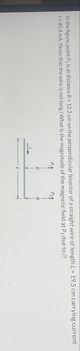 In the figure, point P₁ is at distance R = 12.2 cm on the perpendicular bisector of a straight wire of length L = 19.5 cm carrying current
i=40.4 mA. (Note that the wire is not long.) What is the magnitude of the magnetic field at P₁ due to i?
P
R
R
L