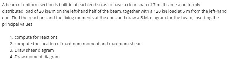 A beam of uniform section is built-in at each end so as to have a clear span of 7 m. It came a uniformly
distributed load of 20 kN/m on the left-hand half of the beam, together with a 120 kN load at 5 m from the left-hand
end. Find the reactions and the fixing moments at the ends and draw a B.M. diagram for the beam, inserting the
principal values.
1. compute for reactions
2. compute the location of maximum moment and maximum shear
3. Draw shear diagram
4. Draw moment diagram
