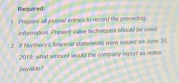 Required:
1. Prepare all journal entries to record the preceding
information Present value techniques should be used.
2. If Northern's financial statements were issued on June 30,
2019, what amount would the company report as notes
payable?