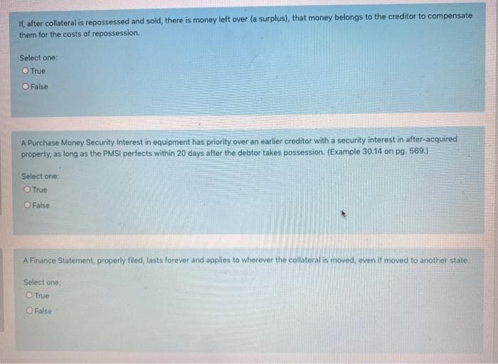 If, after collateral is repossessed and sold, there is money left over (a surplus), that money belongs to the creditor to compensate
them for the costs of repossession.
Select one:
O True
O False
A Purchase Money Security Interest in equipment has priority over an earlier creditor with a security interest in after-acquired
property, as long as the PMSI perfects within 20 days after the debtor takes possession. (Example 30.14 on pg. 569.)
Select one:
OTrue
O False
A Finance Statement, properly filed, lasts forever and applies to wherever the collateral is moved, even if moved to another state.
Select one:
O True
O Fals
