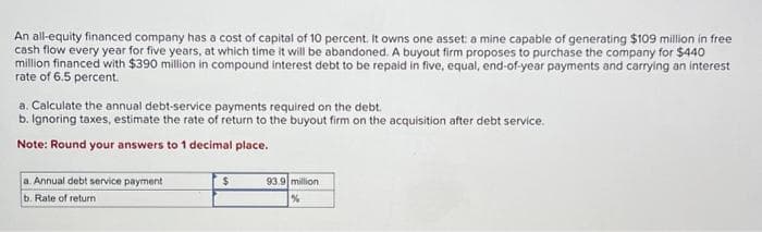 An all-equity financed company has a cost of capital of 10 percent. It owns one asset: a mine capable of generating $109 million in free
cash flow every year for five years, at which time it will be abandoned. A buyout firm proposes to purchase the company for $440
million financed with $390 million in compound interest debt to be repaid in five, equal, end-of-year payments and carrying an interest
rate of 6.5 percent.
a. Calculate the annual debt-service payments required on the debt.
b. Ignoring taxes, estimate the rate of return to the buyout firm on the acquisition after debt service.
Note: Round your answers to 1 decimal place.
a. Annual debt service payment
b. Rate of return
$
93.9 million
%