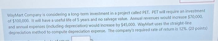 WayMart Company is considering a long-term investment in a project called PET. PET will require an investment
of $100,000. It will have a useful life of 5 years and no salvage value. Annual revenues would increase $70,000,
and annual expenses (including depreciation) would increase by $45,000. WayMart uses the straight-line
depreciation method to compute depreciation expense. The company's required rate of return is 12%. (20 points)
lac