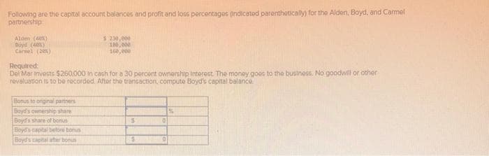 Following are the capital account balances and profit and loss percentages indicated parenthetically) for the Alden, Boyd, and Carmel
partnership
Alden (40%)
Boyd (40%)
Carmel (20%)
$ 230,000
180,000
160,000
Required:
Del Mar trivests $260,000 in cash for a 30 percent ownership Interest. The money goes to the business. No goodwill or other
revaluation is to be recorded. After the transaction, compute Boyd's capital balance.
Bonus to onginal partners
Boyd's ownership share
Boyd's share of bonus
Boyd's capital before bonus
Boyd's capital after bonus
5
$
0