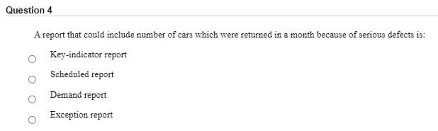 Question 4
A report that could include number of cars which were returned in a month because of serious defects is:
Key-indicator report
Scheduled report
Demand report
Exception report
