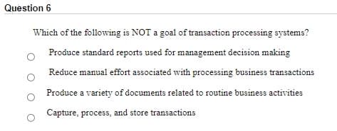 Question 6
Which of the following is NOT a goal of transaction processing systems?
Produce standard reports used for management decision making
Reduce manual effort associated with processing business transactions
Produce a variety of documents related to routine business activities
Capture, process, and store transactions
