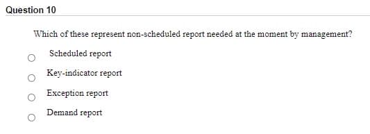 Question 10
Which of these represent non-scheduled report needed at the moment by management?
Scheduled report
Key-indicator report
Exception report
Demand report
