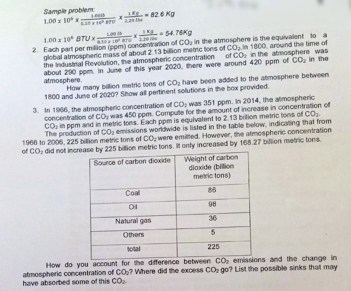 Sample problem:
1 Kg
= 82.6 Kg
1.00lb
1.00 x 106 x
5.50 x 103 BTU
2.20 lbs
1 Kg
= 54.76Kg
1.00 lb
1.00 x 106 BTU x
8.30 x 103 BTU
2.20 lbs
2. Each part per million (ppm) concentration of CO2 in the atmosphere is the equivalent to a
global atmospheric mass of about 2.13 billion metric tons of CO2.In 1800, around the time of
the Industrial Revolution, the atmospheric concentration
about 290 ppm. In June of this year 2020, there were around 420 ppm of CO2 in the
atmosphere.
of CO2 in the atmosphere was
How many billion metric tons of CO2 have been added to the atmosphere between
1800 and June of 2020? Show all pertinent solutions in the box provided.
3. In 1966, the atmospheric concentration of CO2 was 351 ppm. In 2014, the atmospheric
concentration of CO2 was 450 ppm. Compute for the amount of increase in concentration of
CO2 in ppm and in metric tons. Each ppm is equivalent to 2.13 billion metric tons of CO2.
The production of CO2 emissions worldwide is listed in the table below, indicating that from
1966 to 2006, 225 billion metric tons of CO2 were emitted. However, the atmospheric concentration
of CO2 did not increase by 225 billion metric tons. It only increased by 168.27 billion metric tons.
Weight of carbon
dioxide (billion
metric tons)
Source of carbon dioxide
Coal
86
Oil
98
Natural gas
36
Others
total
225
How do you account for the difference between CO2 emissions and the change in
atmospheric concentration of CO2? Where did the excess CO2 go? List the possible sinks that may
have absorbed some of this CO2.
