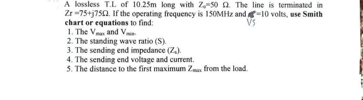 A lossless T.L of 10.25m long with Z-50 2. The line is terminated in
Zr=75+j7592. If the operating frequency is 150MHz and=10 volts, use Smith
chart or equations to find:
VS
1. The Vmax and V min.
2. The standing wave ratio (S).
3. The sending end impedance (Zs).
4. The sending end voltage and current.
5. The distance to the first maximum Zmax from the load.