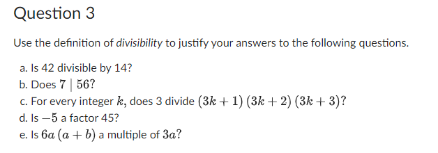 Question 3
Use the definition of divisibility to justify your answers to the following questions.
a. Is 42 divisible by 14?
b. Does 7 | 56?
c. For every integer k, does 3 divide (3k + 1) (3k + 2) (3k + 3)?
d. Is -5 a factor 45?
e. Is 6a (a + b) a multiple of 3a?