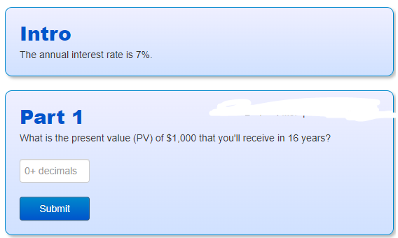 Intro
The annual interest rate is 7%.
Part 1
What is the present value (PV) of $1,000 that you'll receive in 16 years?
0+ decimals
Submit
