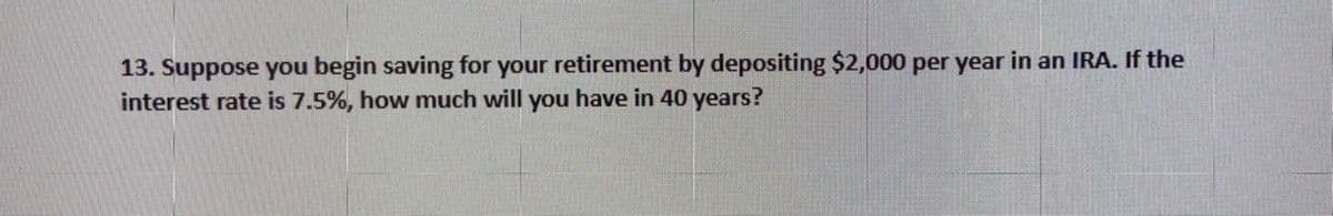 13. Suppose you begin saving for your retirement by depositing $2,000 per year in an IRA. If the
interest rate is 7.5%, how much will you have in 40 years?
