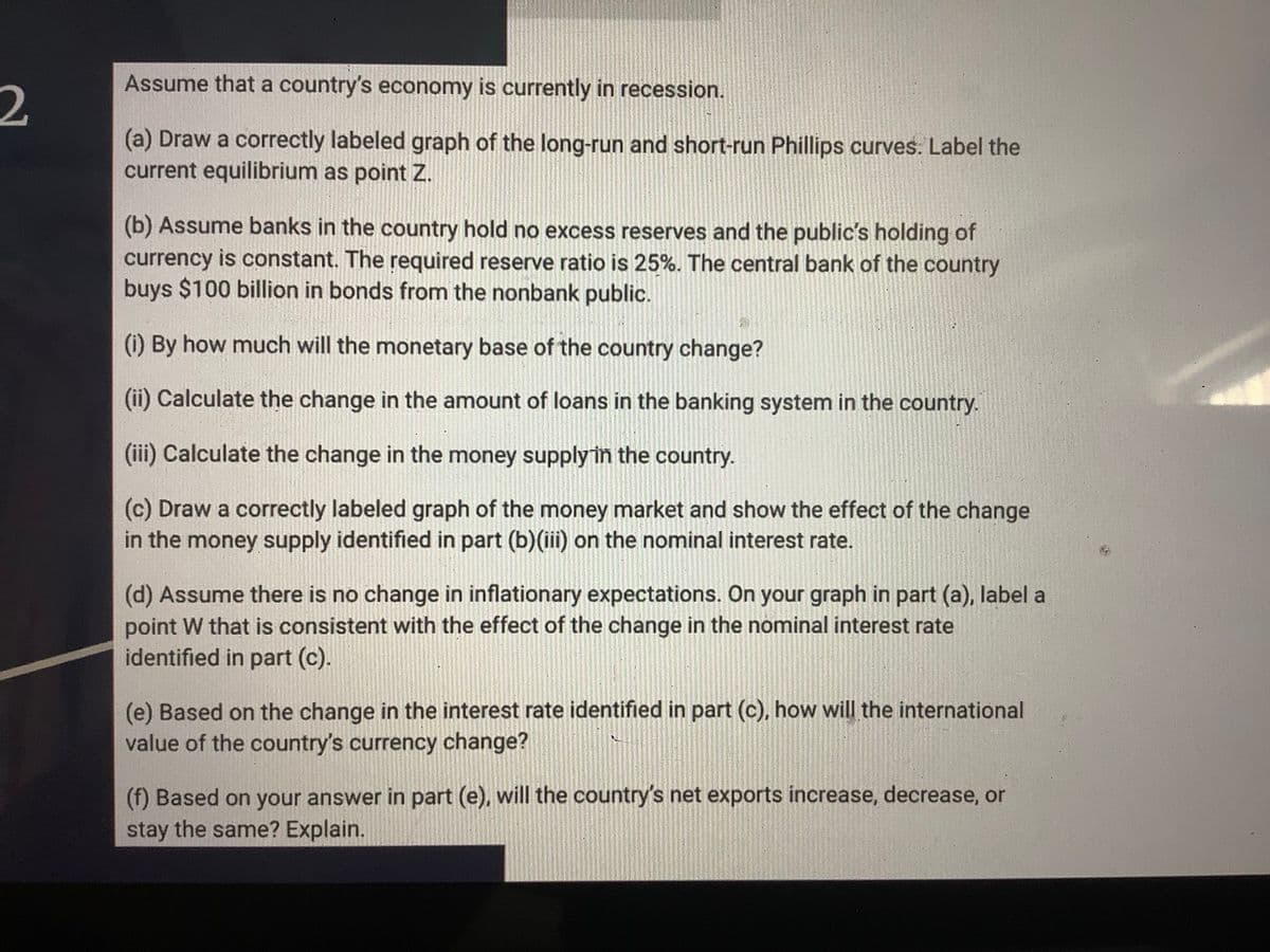 Assume that a country's economy is currently in recession.
2.
(a) Draw a correctly labeled graph of the long-run and short-run Phillips curves. Label the
current equilibrium as point Z.
(b) Assume banks in the country hold no excess reserves and the public's holding of
currency is constant. The required reserve ratio is 25%. The central bank of the country
buys $100 billion in bonds from the nonbank public.
(i) By how much will the monetary base of the country change?
(ii) Calculate the change in the amount of loans in the banking system in the country.
(iii) Calculate the change in the money supplyin the country.
(c) Draw a correctly labeled graph of the money market and show the effect of the change
in the money supply identified in part (b)(iii) on the nominal interest rate.
(d) Assume there is no change in inflationary expectations. On your graph in part (a), label a
point W that is consistent with the effect of the change in the nominal interest rate
identified in part (c).
(e) Based on the change in the interest rate identified in part (c), how will the international
value of the country's currency change?
(f) Based on your answer in part (e), will the country's net exports increase, decrease, or
stay the same? Explain.
