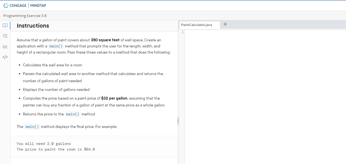 CENGAGE MINDTAP
Programming Exercise 3-8
Instructions
PaintCalculator.java
+
1
Assume that a gallon of paint covers about 350 square feet of wall space. Create an
application with a main() method that prompts the user for the length, width, and
height of a rectangular room. Pass these three values to a method that does the following:
</>
• Calculates the wall area for a room
• Passes the calculated wall area to another method that calculates and returns the
number of gallons of paint needed
• Displays the number of gallons needed
• Computes the price based on a paint price of $32 per gallon, assuming that the
painter can buy any fraction of a gallon of paint at the same price as a whole gallon
• Returns the price to the main() method
The main() method displays the final price. For example:
You will need 2.0 gallons
The price to paint the room is $64.0
