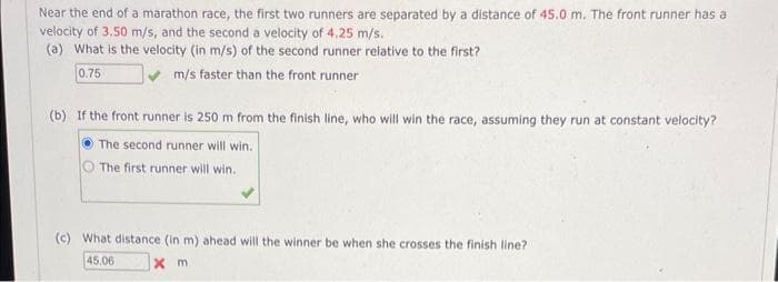Near the end of a marathon race, the first two runners are separated by a distance of 45.0 m. The front runner has a
velocity of 3.50 m/s, and the second a velocity of 4.25 m/s.
(a) What is the velocity (in m/s) of the second runner relative to the first?
0.75
m/s faster than the front runner
(b) If the front runner is 250 m from the finish line, who will win the race, assuming they run at constant velocity?
The second runner will win.
The first runner will win.
(c) What distance (in m) ahead will the winner be when she crosses the finish line?
45.06
xm