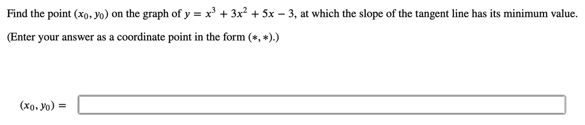 Find the point (xo, yo) on the graph of y = x' + 3x² + 5x – 3, at which the slope of the tangent line has its minimum value.
(Enter your answer as a coordinate point in the form (*, *).)
(x0, yo) =
