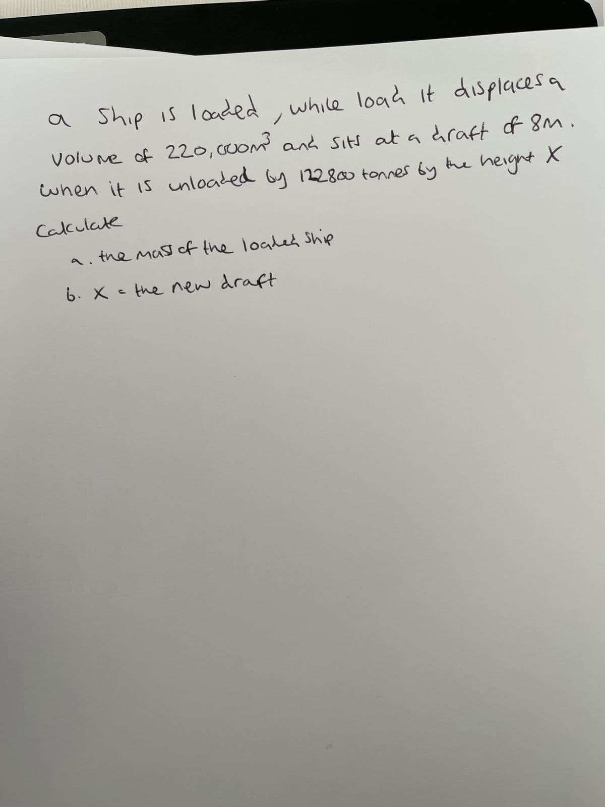 a ship is loaded, while load it displaces a
Volume of 220, 0oom³ and sits at a draft of 8m.
when it is unloaded by 122800 tonnes by the height X
Calculate
a. the mass of the loaded Ship
6. X = the new draft
•