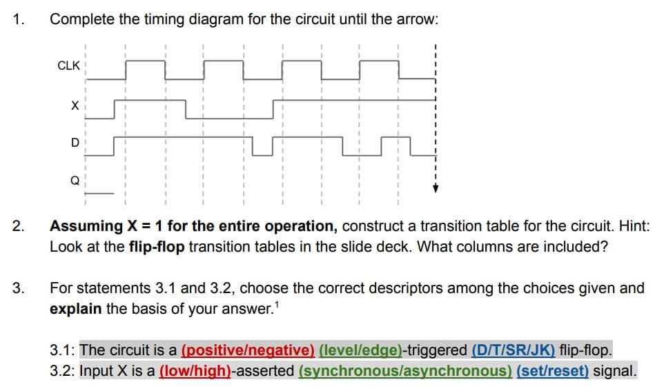1.
Complete the timing diagram for the circuit until the arrow:
CLK
Assuming X =1 for the entire operation, construct a transition table for the circuit. Hint:
Look at the flip-flop transition tables in the slide deck. What columns are included?
3.
For statements 3.1 and 3.2, choose the correct descriptors among the choices given and
explain the basis of your answer.'
3.1: The circuit is a (positive/negative) (level/edge)-triggered (D/T/SR/JK) flip-flop.
3.2: Input X is a (low/high)-asserted (synchronous/asynchronous) (set/reset) signal.
2.
