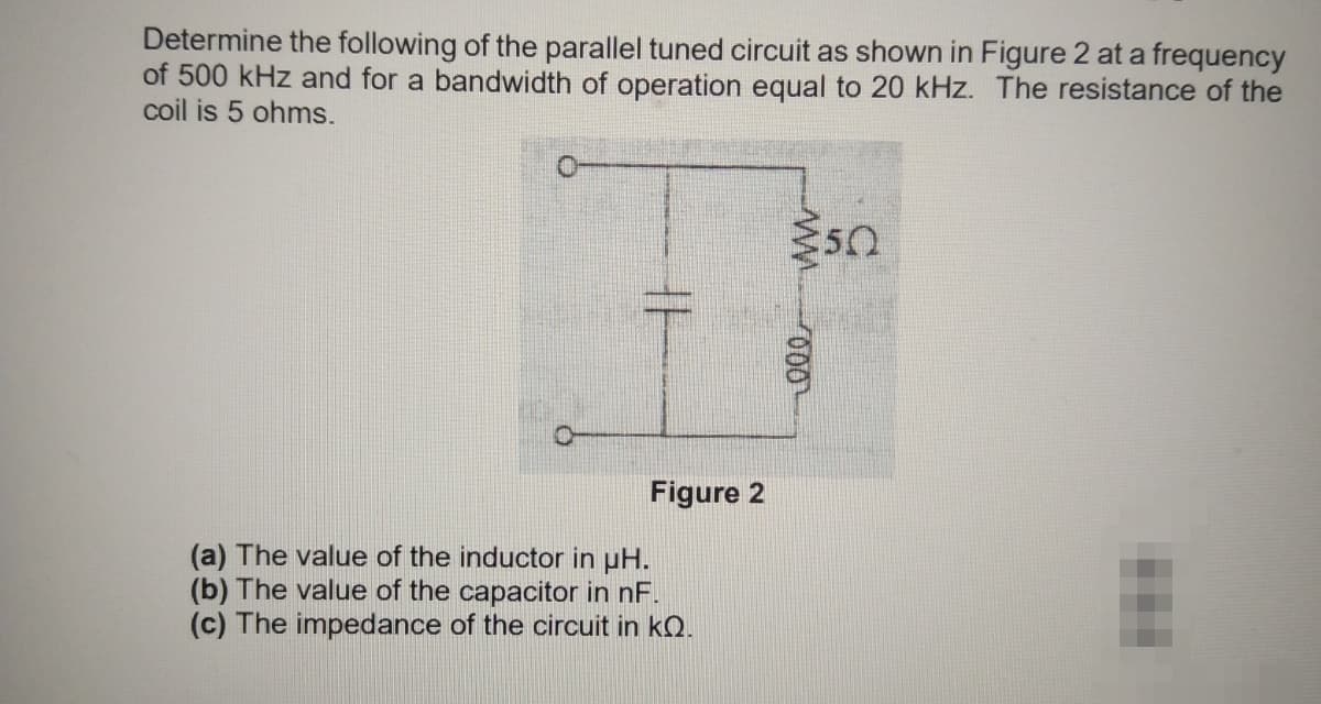 Determine the following of the parallel tuned circuit as shown in Figure 2 at a frequency
of 500 kHz and for a bandwidth of operation equal to 20 kHz. The resistance of the
coil is 5 ohms.
Figure 2
(a) The value of the inductor in uH.
(b) The value of the capacitor in nF.
(c) The impedance of the circuit in kQ.
000
