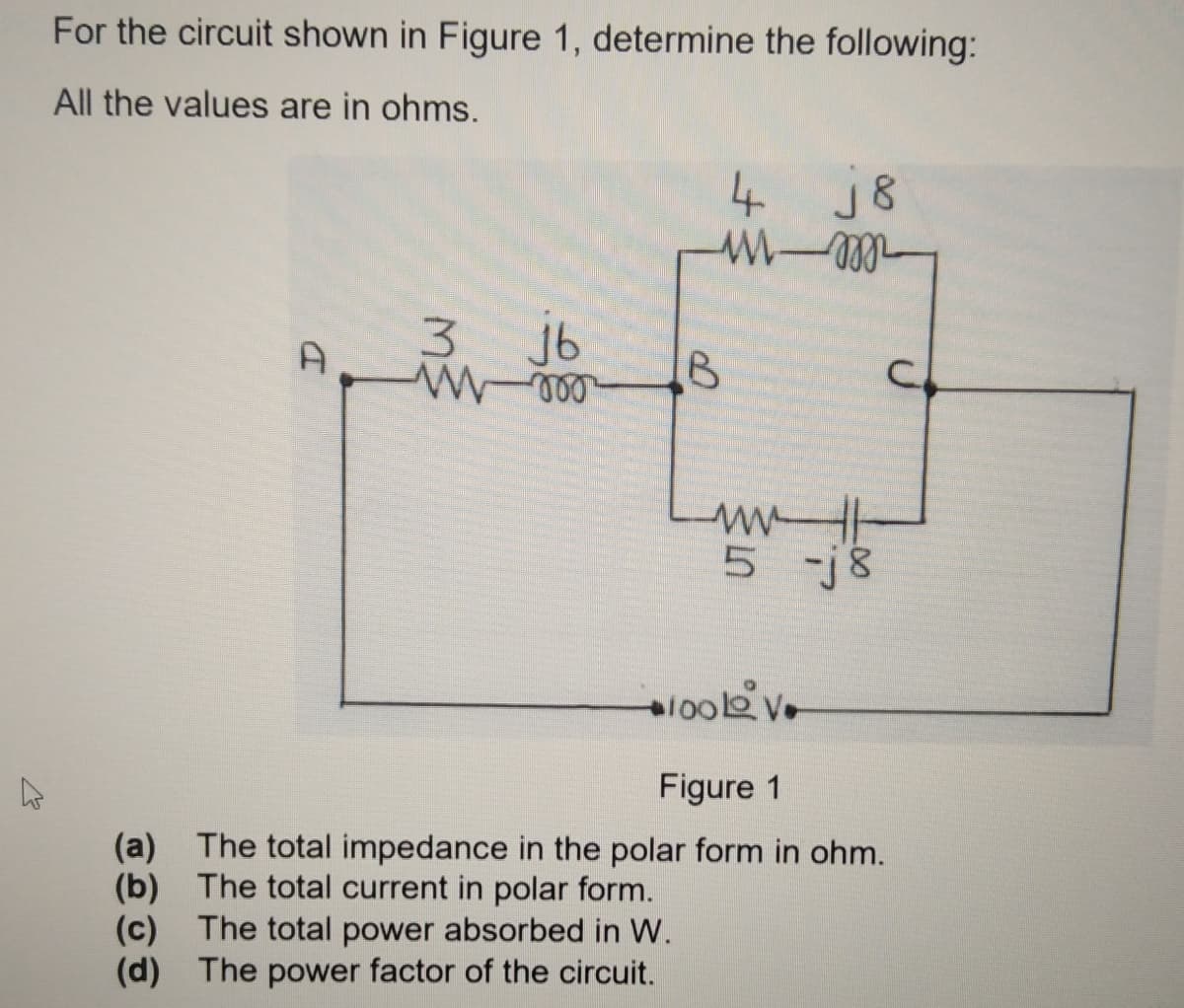 For the circuit shown in Figure 1, determine the following:
All the values are in ohms.
4 j8
3.
A
3 jb
5 -j8
Figure 1
(a) The total impedance in the polar form in ohm.
(b) The total current in polar form.
(c) The total power absorbed in W.
(d) The power factor of the circuit.
