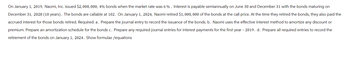 On January 1, 2019, Naomi, Inc. issued $2,000,000, 4% bonds when the market rate was 6%. Interest is payable semiannually on June 30 and December 31 with the bonds maturing on
December 31, 2028 (10 years). The bonds are callable at 102. On January 1, 2024, Naomi retired $1,000,000 of the bonds at the call price. At the time they retired the bonds, they also paid the
accrued interest for those bonds retired. Required: a. Prepare the journal entry to record the issuance of the bonds. b. Naomi uses the effective interest method to amortize any discount
premium. Prepare an amortization schedule for the bonds c. Prepare any required journal entries for interest payments for the first year - 2019. d. Prepare all required entries to record the
retirement of the bonds on January 1, 2024. Show formulas /equations
