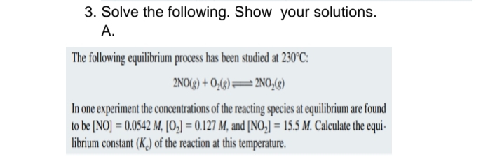 3. Solve the following. Show your solutions.
A.
The following equilibrium process has been studied at 230°C:
2NO(g) + O₂(g)
2NO₂(g)
In one experiment the concentrations of the reacting species at equilibrium are found
to be [NO]= 0.0542 M, [0₂] = 0.127 M, and [NO₂] = 15.5 M. Calculate the equi-
librium constant (K.) of the reaction at this temperature.