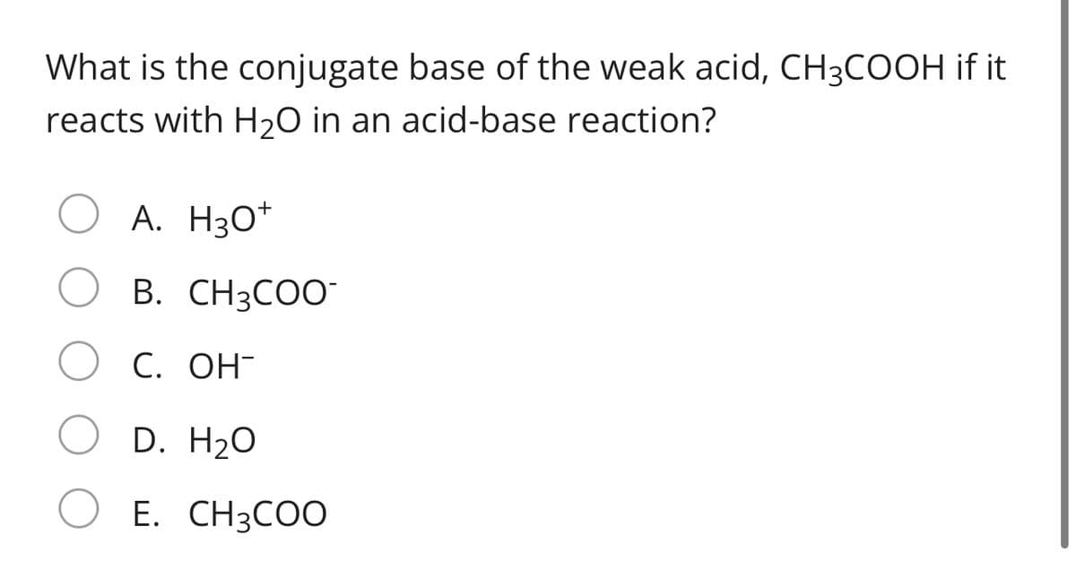 What is the conjugate base of the weak acid, CH3COOH if it
reacts with H2O in an acid-base reaction?
A. H3O*
B. CH3COO
С. ОН-
D. H2O
E. CH3COO
