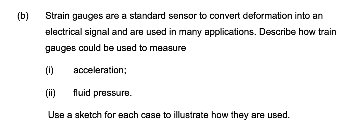 (b) Strain gauges are a standard sensor to convert deformation into an
electrical signal and are used in many applications. Describe how train
gauges could be used to measure
(i)
acceleration;
(ii)
fluid pressure.
Use a sketch for each case to illustrate how they are used.