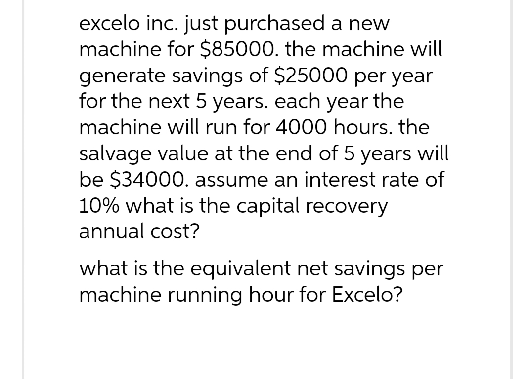 excelo inc. just purchased a new
machine for $85000. the machine will
generate savings of $25000 per year
for the next 5 years. each year the
machine will run for 4000 hours. the
salvage value at the end of 5 years will
be $34000. assume an interest rate of
10% what is the capital recovery
annual cost?
what is the equivalent net savings per
machine running hour for Excelo?