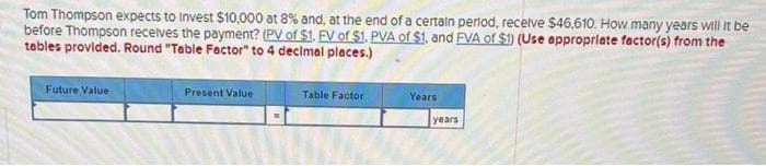 Tom Thompson expects to invest $10,000 at 8% and, at the end of a certain period, receive $46,610. How many years will it be
before Thompson receives the payment? (PV of $1. FV of $1. PVA of $1, and FVA of $1) (Use appropriate factor(s) from the
tables provided. Round "Table Factor" to 4 decimal places.)
Future Value
Present Value
Table Factor
Years
years