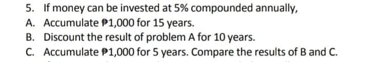 5. If money can be invested at 5% compounded annually,
A. Accumulate P1,000 for 15 years.
B. Discount the result of problem A for 10 years.
C. Accumulate P1,000 for 5 years. Compare the results of B and C.
