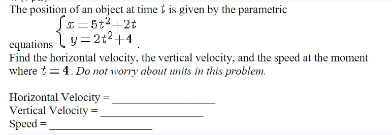 The position of an object at time t is given by the parametric
Sx=5t²+2t
y=2t² +4
equations
Find the horizontal velocity, the vertical velocity, and the speed at the moment
where t = 4. Do not worry about units in this problem.
Horizontal Velocity =
Vertical Velocity =
Speed=