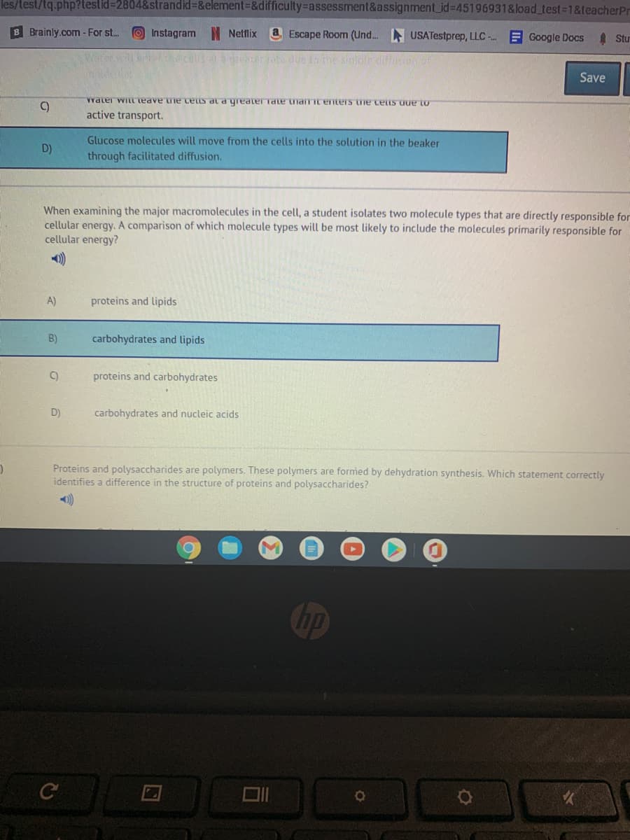 les/test/tq.php?testid=2804&strandid%3D&element%3D&difficulty=assessment&assignment_id%3D45196931&load_test%-D1&teacherPr
B Brainly.com-For st..
O Instagram N Netflix
a Escape Room (Und. USATestprep, LLC - E Google Docs
Stu
wrerhd.cells at rer rote due to the siiple diffsion of
Save
C)
01ann suan an sianua LUPInaPLiaipaih ep snan aun aAPa IM JaPAA
active transport.
Glucose molecules will move from the cells into the solution in the beaker
D)
through facilitated diffusion.
When examining the major macromolecules in the cell, a student isolates two molecule types that are directly responsible for
cellular energy. A comparison of which molecule types will be most likely to include the molecules primarily responsible for
cellular energy?
A)
proteins and lipids
B)
carbohydrates and lipids
proteins and carbohydrates
D)
carbohydrates and nucleic acids
Proteins and polysaccharides are polymers. These polymers are formed by dehydration synthesis. Which statement correctly
identifies a difference in the structure of proteins and polysaccharides?
)
司
