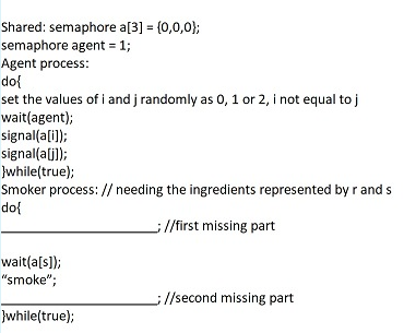 Shared: semaphore a[3] = (0,0,0};
semaphore agent = 1;
Agent process:
do{
set the values of i and j randomly as 0, 1 or 2, i not equal to j
wait(agent);
signal(a[i));
signal(a(j]);
Jwhile(true);
Smoker process: // needing the ingredients represented by r and s
do{
//first missing part
wait(a[s]);
"smoke";
l/second missing part
}while(true);
