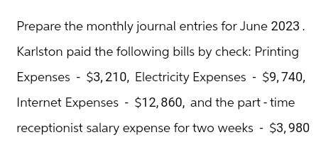 Prepare the monthly journal entries for June 2023.
Karlston paid the following bills by check: Printing
Expenses $3,210, Electricity Expenses - $9,740,
Internet Expenses $12,860, and the part-time
receptionist salary expense for two weeks $3,980