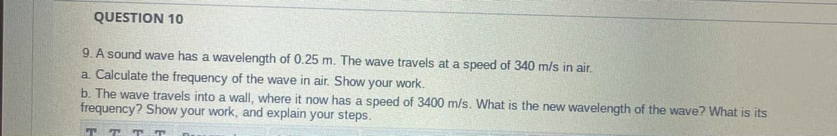 QUESTION 10
9. A sound wave has a wavelength of 0.25 m. The wave travels at a speed of 340 m/s in air.
a. Calculate the frequency of the wave in air. Show your work.
b. The wave travels into a wall, where it now has a speed of 3400 m/s. What is the new wavelength of the wave? What is its
frequency? Show your work, and explain your steps.
