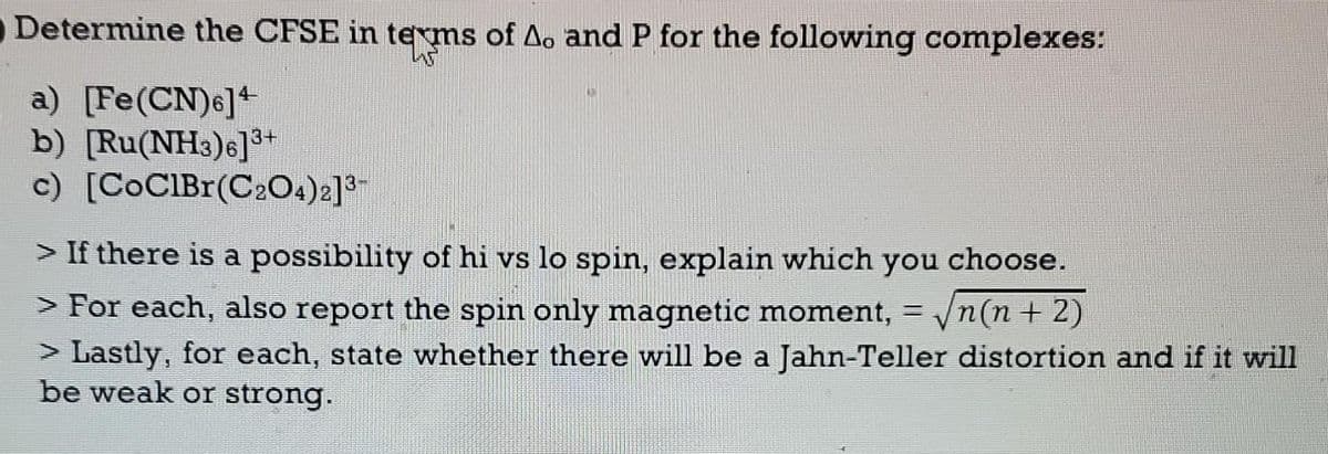 Determine the CFSE in terms of A. and P for the following complexes:
W
a) [Fe(CN)6]4
b) [Ru(NH3)6]³+
c) [CoClBr(C2O4)2]³-
> If there is a possibility of hi vs lo spin, explain which you choose.
> For each, also report the spin only magnetic moment, = √n(n + 2)
> Lastly, for each, state whether there will be a Jahn-Teller distortion and if it will
be weak or strong.