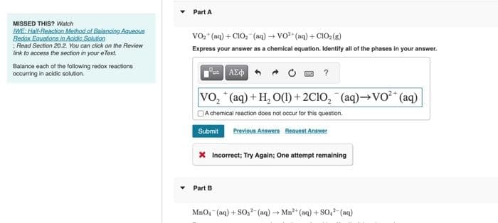 MISSED THIS? Watch
IWE: Half-Reaction Method of Balancing Aqueous
Redox Equations in Acidic Solution
Read Section 20.2. You can click on the Review
link to access the section in your eText.
Balance each of the following redox reactions
occurring in acidic solution.
Part A
VO₂ (aq) + C1O₂ (aq) → VO²+ (aq) +ClO₂(g)
Express your answer as a chemical equation. Identify all of the phases in your answer.
| ΑΣΦΑ
VO₂ (aq) + H₂ O(1)+2C1O₂ (aq)→VO²+ (aq)
A chemical reaction does not occur for this question.
Submit
Previous Answers Request Answer
?
* Incorrect; Try Again; One attempt remaining
Part B
MnO4 (aq) +SO, (aq) → Mn²+ (aq) + SO4²- (aq)