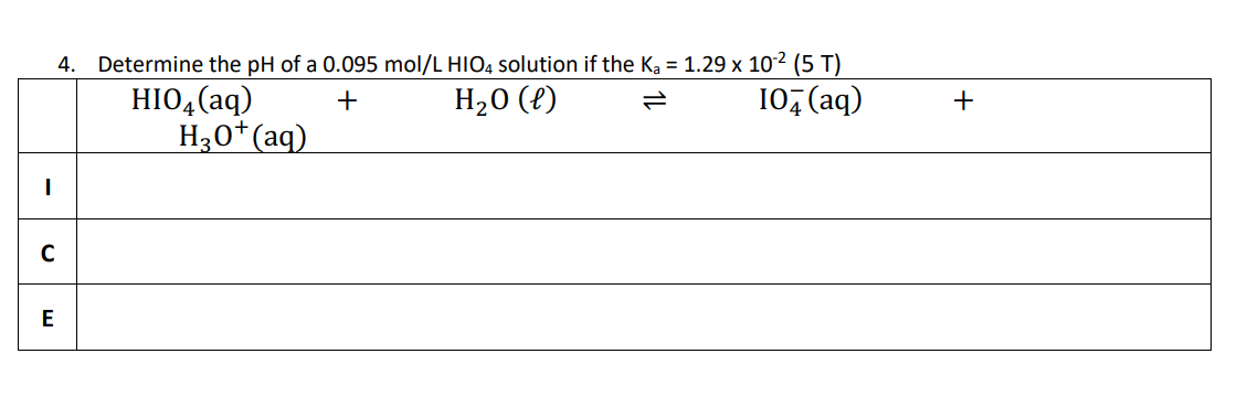 I
4. Determine the pH of a 0.095 mol/L HIO4 solution if the K₂ = 1.29 x 10-² (5 T)
+
H₂O(l)
10+ (aq)
C
E
HIO4 (aq)
H3O+ (aq)
+