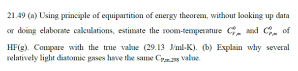 21.49 (a) Using principle of equipartition of energy theorem, without looking up data
or doing elaborate calculations, estimate the room-temperature C and C, of
HF(g). Compare with the true value (29.13 J/ml-K). (b) Explain why several
relatively light diatomic gases have the same Cpm 298 value.
