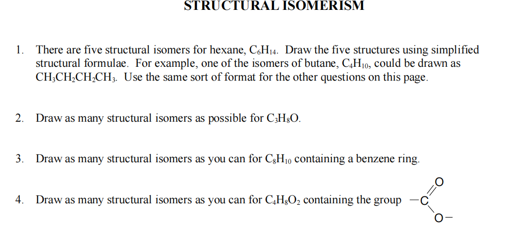 1. There are five structural isomers for hexane, C6H₁4. Draw the five structures using simplified
structural formulae. For example, one of the isomers of butane, C4H₁0, could be drawn as
CH3CH₂CH₂CH3. Use the same sort of format for the other questions on this page.
2.
STRUCTURAL ISOMERISM
3.
Draw as many structural isomers as possible for C3H8O.
Draw as many structural isomers as you can for CH₂0 containing a benzene ring.
4. Draw as many structural isomers as you can for C4H8O₂ containing the group
