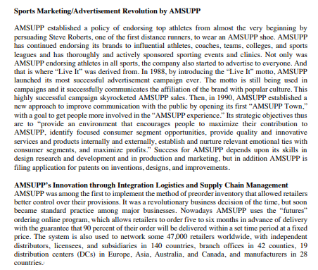 Sports Marketing/Advertisement
Revolution by AMSUPP
AMSUPP established a policy of endorsing top athletes from almost the very beginning by
persuading Steve Roberts, one of the first distance runners, to wear an AMSUPP shoe. AMSUPP
has continued endorsing its brands to influential athletes, coaches, teams, colleges, and sports
leagues and has thoroughly and actively sponsored sporting events and clinics. Not only was
AMSUPP endorsing athletes in all sports, the company also started to advertise to everyone. And
that is where "Live It" was derived from. In 1988, by introducing the "Live It" motto, AMSUPP
launched its most successful advertisement campaign ever. The motto is still being used in
campaigns and it successfully communicates the affiliation of the brand with popular culture. This
highly successful campaign skyrocketed AMSUPP sales. Then, in 1990, AMSUPP established a
new approach to improve communication with the public by opening its first "AMSUPP Town,"
with a goal to get people more involved in the "AMSUPP experience." Its strategic objectives thus
are to "provide an environment that encourages people to maximize their contribution to
AMSUPP, identify focused consumer segment opportunities, provide quality and innovative
services and products internally and externally, establish and nurture relevant emotional ties with
consumer segments, and maximize profits." Success for AMSUPP depends upon its skills in
design research and development and in production and marketing, but in addition AMSUPP is
filing application for patents on inventions, designs, and improvements.
AMSUPP's Innovation through Integration Logistics and Supply Chain Management
AMSUPP was among the first to implement the method of preorder inventory that allowed retailers
better control over their provisions. It was a revolutionary business decision of the time, but soon
became standard practice among major businesses. Nowadays AMSUPP uses the "futures"
ordering online program, which allows retailers to order five to six months in advance of delivery
with the guarantee that 90 percent of their order will be delivered within a set time period at a fixed
price. The system is also used to network some 47,000 retailers worldwide, with independent
distributors, licensees, and subsidiaries in 140 countries, branch offices in 42 counties, 19
distribution centers (DCs) in Europe, Asia, Australia, and Canada, and manufacturers in 28
countries.