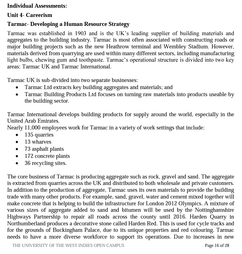 Individual Assessments:
Unit 4- Careerism
Tarmac- Developing a Human Resource Strategy
Tarmac was established in 1903 and is the UK's leading supplier of building materials and
aggregates to the building industry. Tarmac is most often associated with constructing roads or
major building projects such as the new Heathrow terminal and Wembley Stadium. However,
materials derived from quarrying are used within many different sectors, including manufacturing
light bulbs, chewing gum and toothpaste. Tarmac's operational structure is divided into two key
areas: Tarmac UK and Tarmac International.
Tarmac UK is sub-divided into two separate businesses:
Tarmac Ltd extracts key building aggregates and materials; and
• Tarmac Building Products Ltd focuses on turning raw materials into products useable by
the building sector.
Tarmac International develops building products for supply around the world, especially in the
United Arab Emirates.
Nearly 11,000 employees work for Tarmac in a variety of work settings that include:
135 quarries
13 wharves
73 asphalt plants
172 concrete plants
• 36 recycling sites.
The core business of Tarmac is producing aggregate such as rock, gravel and sand. The aggregate
is extracted from quarries across the UK and distributed to both wholesale and private customers.
In addition to the production of aggregate, Tarmac uses its own materials to provide the building
trade with many other products. For example, sand, gravel, water and cement mixed together will
make concrete that is helping to build the infrastructure for London 2012 Olympics. A mixture of
various sizes of aggregate added to sand and bitumen will be used by the Nottinghamshire
Highways Partnership to repair all roads across the county until 2016. Harden Quarry in
Northumberland produces a decorative stone called Harden Red. This is used for cycle tracks and
for the grounds of Buckingham Palace, due to its unique properties and red colouring. Tarmac
needs to have a more diverse workforce to support its operations. Due to increases in new
THE UNIVERSITY OF THE WEST INDIES OPEN CAMPUS
Page 16 of 28