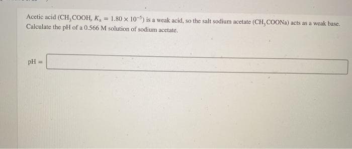 Acetic acid (CH, COOH, K, = 1.80 x 10-3) is a weak acid, so the salt sodium acetate (CH, COONA) acts as a weak base.
Calculate the pH of a 0.566 M solution of sodium acetate.
pH =
