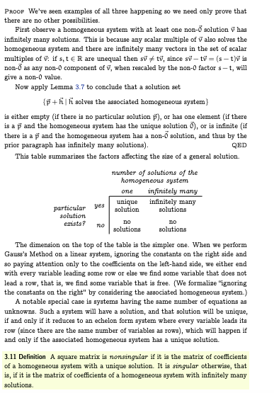 PROOP We've seen examples of all three happening so we need only prove that
there are no other possibilities.
First observe a homogeneous system with at least one non-o solution v has
infinitely many solutions. This is because any scalar multiple of V also solves the
homogeneous system and there are infinitely many vectors in the set of scalar
multiples of V: if s, t R are unequal then sv tv, since sv-tv = (st)v is
non-Ō as any non-0 component of V, when rescaled by the non-0 factor s-t, will
give a non-0 value.
Now apply Lemma 3.7 to conclude that a solution set
{p+hh solves the associated homogeneous system)
is either empty (if there is no particular solution p), or has one element (if there
is a p and the homogeneous system has the unique solution 0), or is infinite (if
there is a p and the homogeneous system has a non-o solution, and thus by the
prior paragraph has infinitely many solutions).
QED
This table summarizes the factors affecting the size of a general solution.
number of solutions of the
homogeneous system
one
infinitely many
infinitely many
particular yes
solution
unique
solution
solutions
no
exists?
no
no
solutions
solutions
The dimension on the top of the table is the simpler one. When we perform
Gauss's Method on a linear system, ignoring the constants on the right side and
so paying attention only to the coefficients on the left-hand side, we either end
with every variable leading some row or else we find some variable that does not
lead a row, that is, we find some variable that is free. (We formalize "ignoring
the constants on the right" by considering the associated homogeneous system.)
A notable special case is systems having the same number of equations as
unknowns. Such a system will have a solution, and that solution will be unique,
if and only if it reduces to an echelon form system where every variable leads its
row (since there are the same number of variables as rows), which will happen if
and only if the associated homogeneous system has a unique solution.
3.11 Definition A square matrix is nonsingular if it is the matrix of coefficients
of a homogeneous system with a unique solution. It is singular otherwise, that
is, if it is the matrix of coefficients of a homogeneous system with infinitely many
solutions.